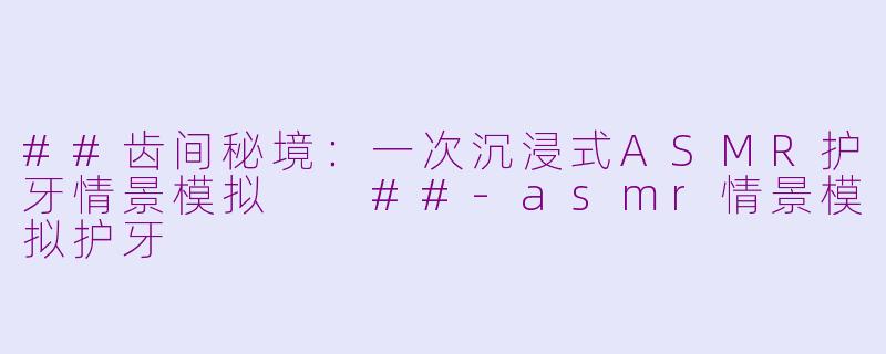 ##齿间秘境:一次沉浸式ASMR护牙情景模拟
##-asmr情景模拟护牙