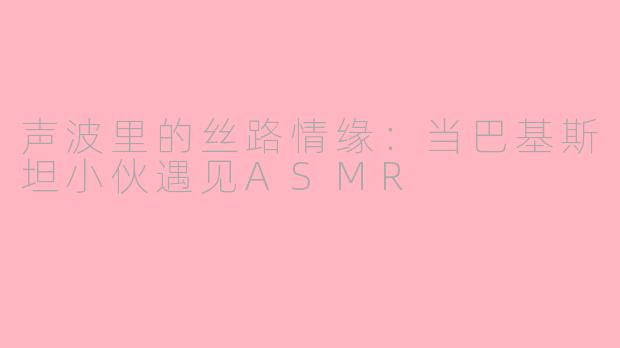 声波里的丝路情缘：当巴基斯坦小伙遇见ASMR
