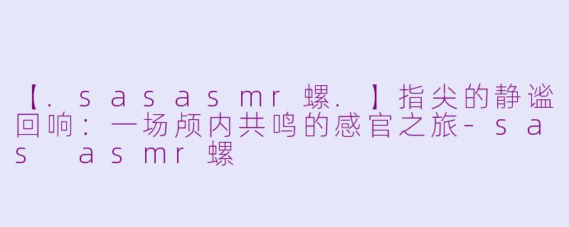 【.sasasmr螺.】指尖的静谧回响：一场颅内共鸣的感官之旅-sas asmr螺
