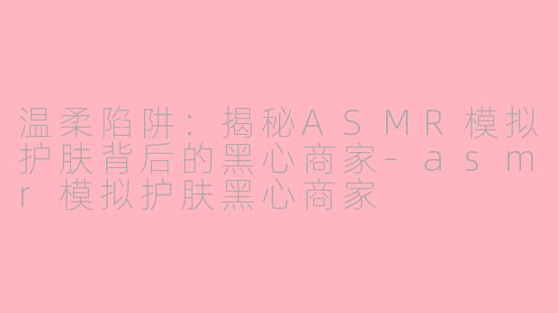 温柔陷阱：揭秘ASMR模拟护肤背后的黑心商家-asmr模拟护肤黑心商家