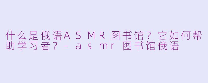 什么是俄语ASMR图书馆？它如何帮助学习者？-asmr图书馆俄语