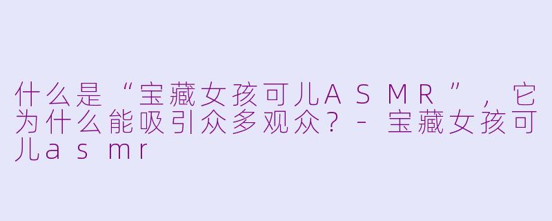 什么是“宝藏女孩可儿ASMR”，它为什么能吸引众多观众？-宝藏女孩可儿asmr