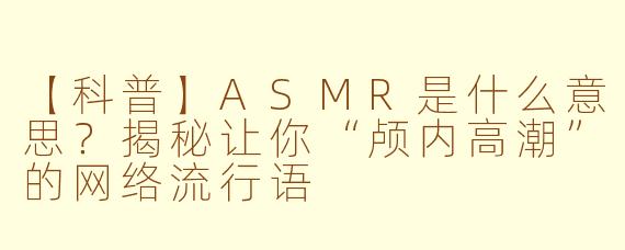 【科普】ASMR是什么意思?揭秘让你“颅内高潮”的网络流行语