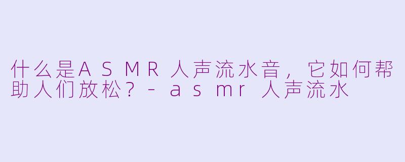 什么是ASMR人声流水音，它如何帮助人们放松？-asmr人声流水