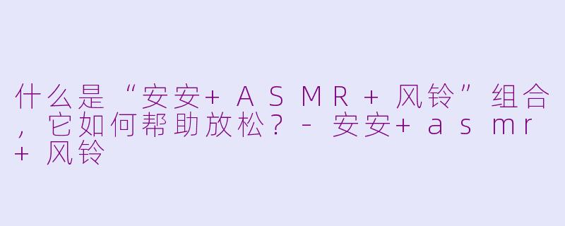 什么是“安安+ASMR+风铃”组合，它如何帮助放松？-安安+asmr+风铃