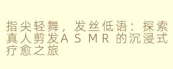 指尖轻舞,发丝低语:探索真人剪发ASMR的沉浸式疗愈之旅