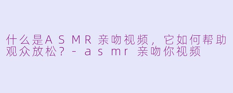 什么是ASMR亲吻视频，它如何帮助观众放松？