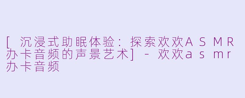 [沉浸式助眠体验：探索欢欢ASMR办卡音频的声景艺术]-欢欢asmr办卡音频
