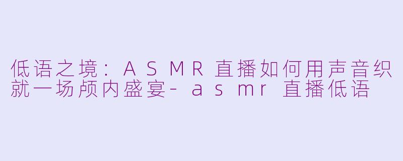 低语之境：ASMR直播如何用声音织就一场颅内盛宴-asmr直播低语