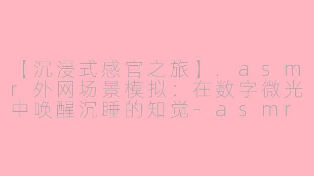 【沉浸式感官之旅】.asmr外网场景模拟：在数字微光中唤醒沉睡的知觉-asmr 外网场景模拟