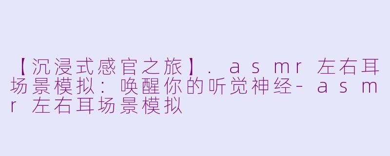 【沉浸式感官之旅】.asmr左右耳场景模拟:唤醒你的听觉神经-asmr左右耳场景模拟