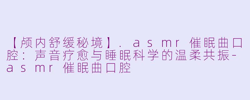 【颅内舒缓秘境】.asmr催眠曲口腔：声音疗愈与睡眠科学的温柔共振-asmr催眠曲口腔