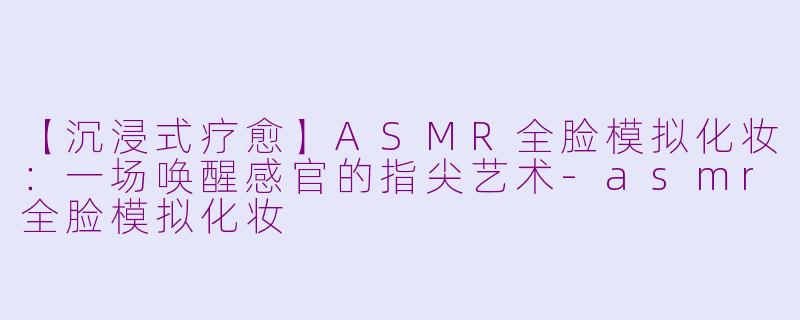 【沉浸式疗愈】ASMR全脸模拟化妆：一场唤醒感官的指尖艺术-asmr全脸模拟化妆