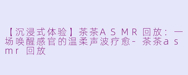 【沉浸式体验】茶茶ASMR回放：一场唤醒感官的温柔声波疗愈-茶茶asmr回放