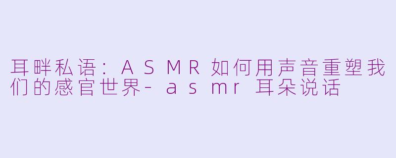 耳畔私语：ASMR如何用声音重塑我们的感官世界-asmr耳朵说话