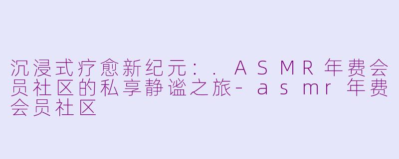 沉浸式疗愈新纪元：.ASMR年费会员社区的私享静谧之旅