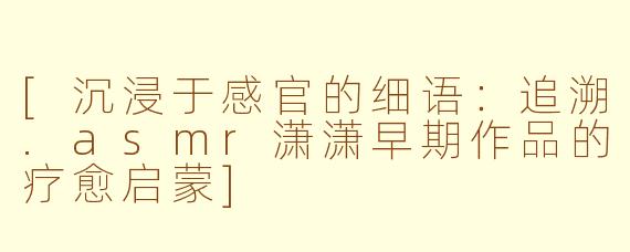 [沉浸于感官的细语：追溯.asmr潇潇早期作品的疗愈启蒙]
