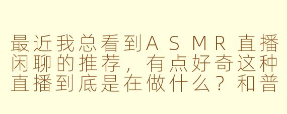 最近我总看到ASMR直播闲聊的推荐，有点好奇这种直播到底是在做什么？和普通的聊天直播有什么区别呢？