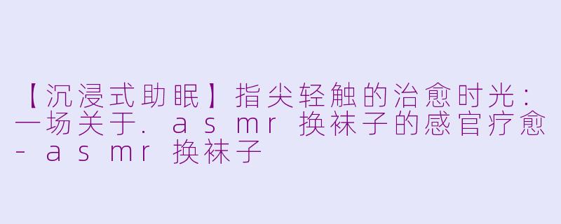【沉浸式助眠】指尖轻触的治愈时光：一场关于.asmr换袜子的感官疗愈-asmr换袜子