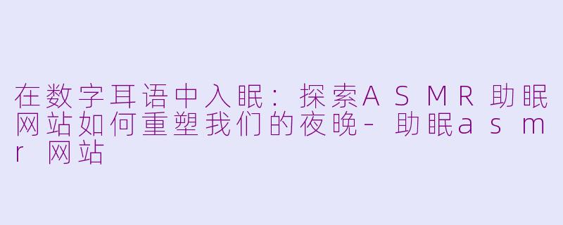 在数字耳语中入眠：探索ASMR助眠网站如何重塑我们的夜晚-助眠asmr网站