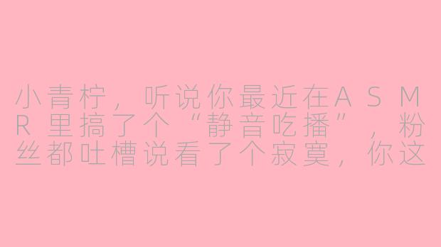 小青柠，听说你最近在ASMR里搞了个“静音吃播”，粉丝都吐槽说看了个寂寞，你这是啥新流派啊？