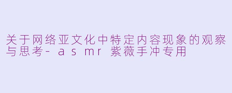 关于网络亚文化中特定内容现象的观察与思考-asmr紫薇手冲专用
