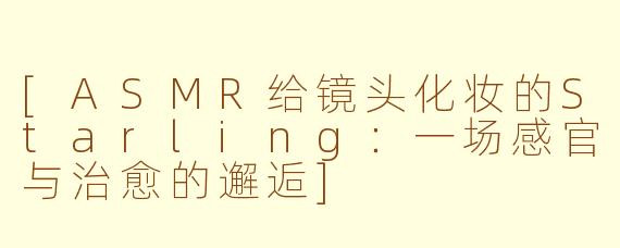 [ASMR给镜头化妆的Starling：一场感官与治愈的邂逅]