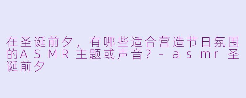 在圣诞前夕，有哪些适合营造节日氛围的ASMR主题或声音？-asmr圣诞前夕