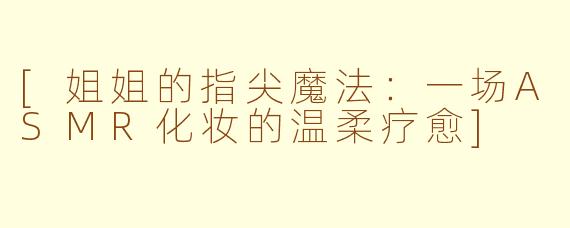 [姐姐的指尖魔法：一场ASMR化妆的温柔疗愈]