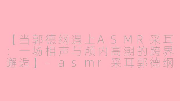 【当郭德纲遇上ASMR采耳：一场相声与颅内高潮的跨界邂逅】-asmr采耳郭德纲