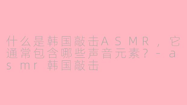 什么是韩国敲击ASMR，它通常包含哪些声音元素？-asmr韩国敲击