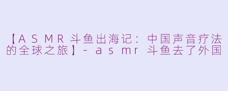 【ASMR斗鱼出海记：中国声音疗法的全球之旅】-asmr斗鱼去了外国