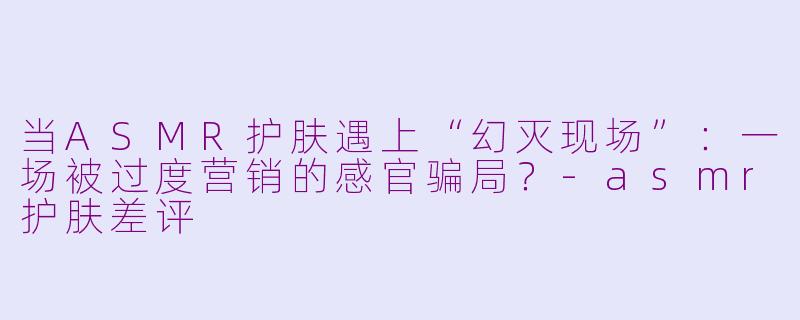 当ASMR护肤遇上“幻灭现场”：一场被过度营销的感官骗局？-asmr护肤差评