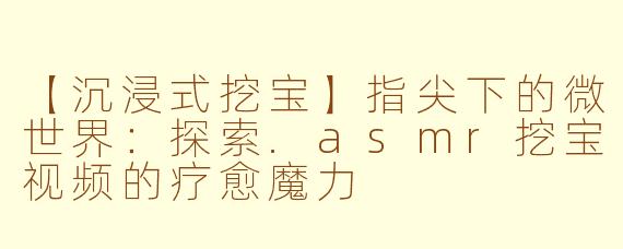【沉浸式挖宝】指尖下的微世界：探索.asmr挖宝视频的疗愈魔力