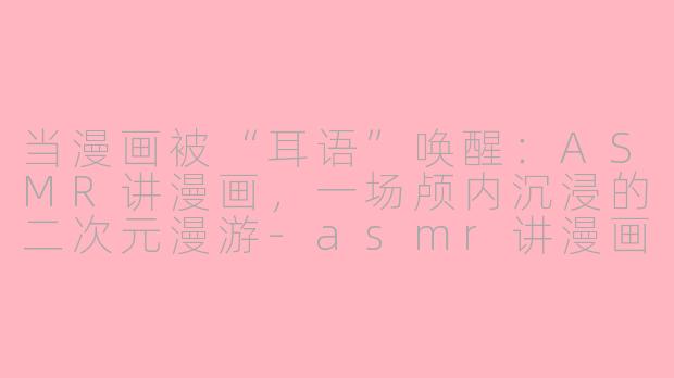 当漫画被“耳语”唤醒：ASMR讲漫画，一场颅内沉浸的二次元漫游