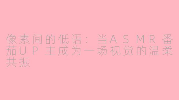 像素间的低语：当ASMR番茄UP主成为一场视觉的温柔共振