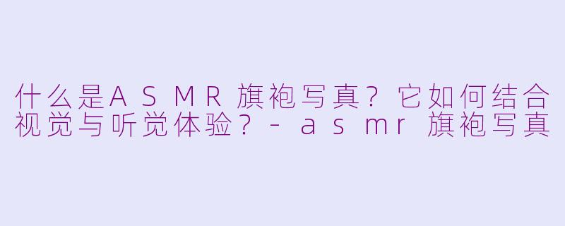 什么是ASMR旗袍写真？它如何结合视觉与听觉体验？-asmr旗袍写真