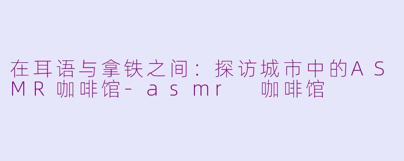 在耳语与拿铁之间：探访城市中的ASMR咖啡馆-asmr 咖啡馆
