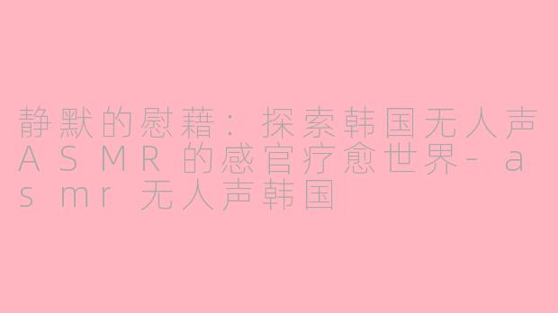 静默的慰藉：探索韩国无人声ASMR的感官疗愈世界-asmr无人声韩国