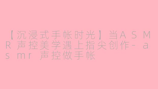 【沉浸式手帐时光】当ASMR声控美学遇上指尖创作-asmr声控做手帐