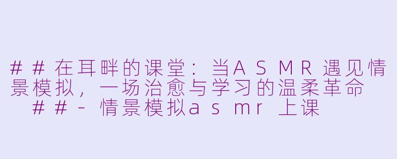 ##在耳畔的课堂：当ASMR遇见情景模拟，一场治愈与学习的温柔革命

##-情景模拟asmr上课