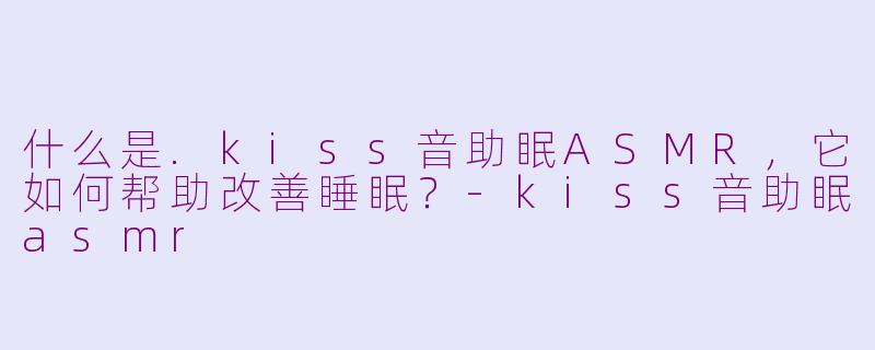 什么是.kiss音助眠ASMR，它如何帮助改善睡眠？-kiss音助眠asmr