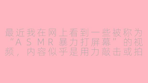 最近我在网上看到一些被称为“ASMR暴力打屏幕”的视频，内容似乎是用力敲击或拍打屏幕，这真的属于ASMR吗？这样做安全吗？-asmr暴力打屏幕