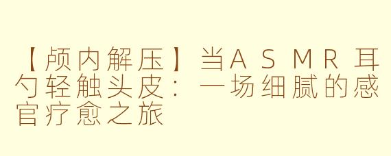 【颅内解压】当ASMR耳勺轻触头皮：一场细腻的感官疗愈之旅