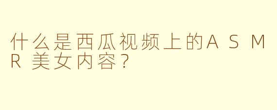 什么是西瓜视频上的ASMR美女内容？