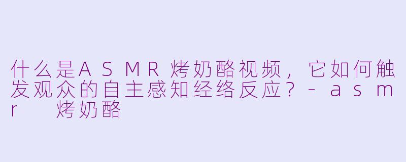 什么是ASMR烤奶酪视频，它如何触发观众的自主感知经络反应？-asmr 烤奶酪