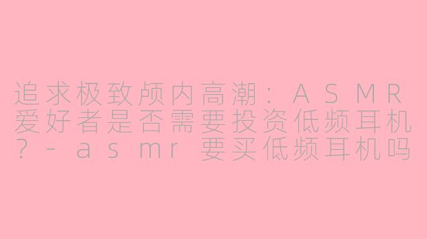 追求极致颅内高潮：ASMR爱好者是否需要投资低频耳机？-asmr要买低频耳机吗