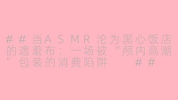 ##当ASMR沦为黑心饭店的遮羞布：一场被“颅内高潮”包装的消费陷阱

##