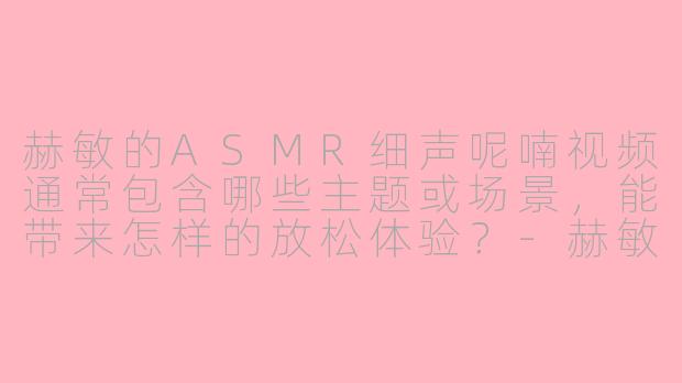赫敏的ASMR细声呢喃视频通常包含哪些主题或场景，能带来怎样的放松体验？-赫敏asmr细声呢喃