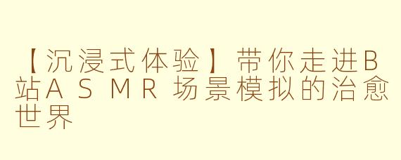 【沉浸式体验】带你走进B站ASMR场景模拟的治愈世界